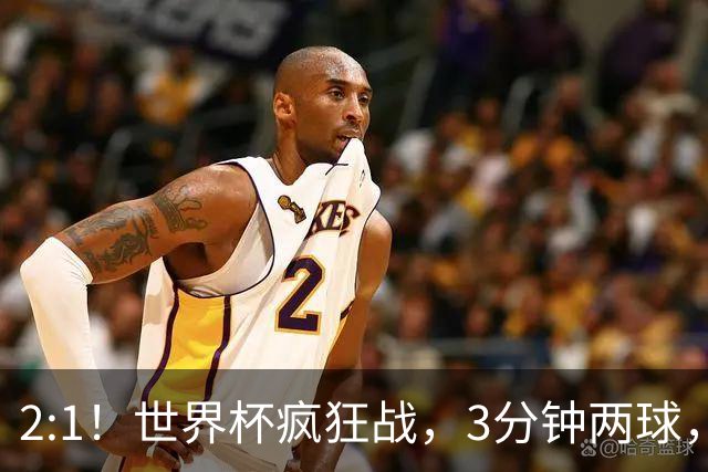 2:1！世界杯疯狂战，3分钟两球，英格兰半场领先东道主，冲击八强